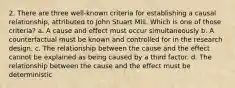 2. There are three well-known criteria for establishing a causal relationship, attributed to John Stuart Mill. Which is one of those criteria? a. A cause and effect must occur simultaneously b. A counterfactual must be known and controlled for in the research design. c. The relationship between the cause and the effect cannot be explained as being caused by a third factor. d. The relationship between the cause and the effect must be deterministic