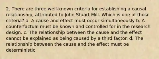 2. There are three well-known criteria for establishing a causal relationship, attributed to John Stuart Mill. Which is one of those criteria? a. A cause and effect must occur simultaneously b. A counterfactual must be known and controlled for in the research design. c. The relationship between the cause and the effect cannot be explained as being caused by a third factor. d. The relationship between the cause and the effect must be deterministic