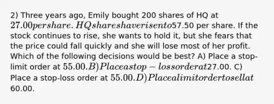 2) Three years ago, Emily bought 200 shares of HQ at 27.00 per share. HQ shares have risen to57.50 per share. If the stock continues to rise, she wants to hold it, but she fears that the price could fall quickly and she will lose most of her profit. Which of the following decisions would be best? A) Place a stop-limit order at 55.00. B) Place a stop-loss order at27.00. C) Place a stop-loss order at 55.00. D) Place a limit order to sell at60.00.