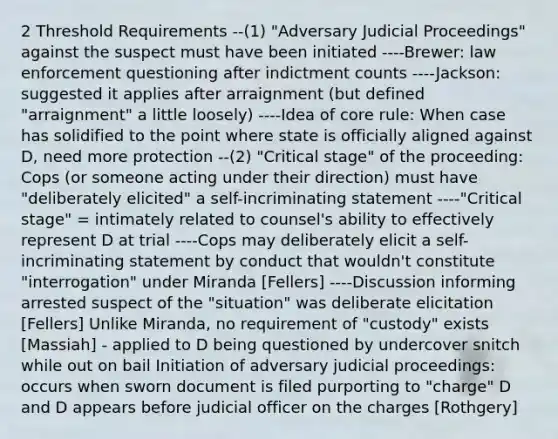 2 Threshold Requirements --(1) "Adversary Judicial Proceedings" against the suspect must have been initiated ----Brewer: law enforcement questioning after indictment counts ----Jackson: suggested it applies after arraignment (but defined "arraignment" a little loosely) ----Idea of core rule: When case has solidified to the point where state is officially aligned against D, need more protection --(2) "Critical stage" of the proceeding: Cops (or someone acting under their direction) must have "deliberately elicited" a self-incriminating statement ----"Critical stage" = intimately related to counsel's ability to effectively represent D at trial ----Cops may deliberately elicit a self-incriminating statement by conduct that wouldn't constitute "interrogation" under Miranda [Fellers] ----Discussion informing arrested suspect of the "situation" was deliberate elicitation [Fellers] Unlike Miranda, no requirement of "custody" exists [Massiah] - applied to D being questioned by undercover snitch while out on bail Initiation of adversary judicial proceedings: occurs when sworn document is filed purporting to "charge" D and D appears before judicial officer on the charges [Rothgery]