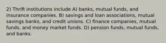 2) Thrift institutions include A) banks, mutual funds, and insurance companies. B) savings and loan associations, mutual savings banks, and credit unions. C) finance companies, mutual funds, and money market funds. D) pension funds, mutual funds, and banks.