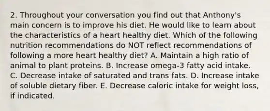 2. Throughout your conversation you find out that Anthony's main concern is to improve his diet. He would like to learn about the characteristics of a heart healthy diet. Which of the following nutrition recommendations do NOT reflect recommendations of following a more heart healthy diet? A. Maintain a high ratio of animal to plant proteins. B. Increase omega-3 fatty acid intake. C. Decrease intake of saturated and trans fats. D. Increase intake of soluble dietary fiber. E. Decrease caloric intake for weight loss, if indicated.