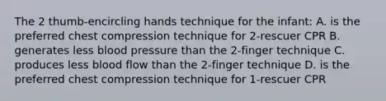 The 2 thumb-encircling hands technique for the infant: A. is the preferred chest compression technique for 2-rescuer CPR B. generates less blood pressure than the 2-finger technique C. produces less blood flow than the 2-finger technique D. is the preferred chest compression technique for 1-rescuer CPR