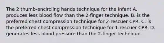 The 2 thumb-encircling hands technique for the infant A. produces less blood flow than the 2-finger technique. B. is the preferred chest compression technique for 2-rescuer CPR. C. is the preferred chest compression technique for 1-rescuer CPR. D. generates less blood pressure than the 2-finger technique.