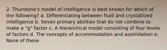 2. Thurstone's model of intelligence is best known for which of the following? a. Differentiating between fluid and crystallized intelligence b. Seven primary abilities that do not combine to make a "g" factor c. A hierarchical model consisting of four levels of factors d. The concepts of accommodation and assimilation e. None of these