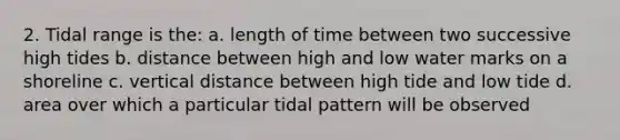 2. Tidal range is the: a. length of time between two successive high tides b. distance between high and low water marks on a shoreline c. vertical distance between high tide and low tide d. area over which a particular tidal pattern will be observed