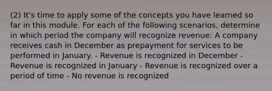 (2) It's time to apply some of the concepts you have learned so far in this module. For each of the following scenarios, determine in which period the company will recognize revenue: A company receives cash in December as prepayment for services to be performed in January. - Revenue is recognized in December - Revenue is recognized in January - Revenue is recognized over a period of time - No revenue is recognized