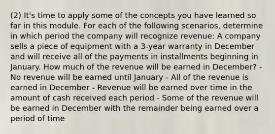 (2) It's time to apply some of the concepts you have learned so far in this module. For each of the following scenarios, determine in which period the company will recognize revenue: A company sells a piece of equipment with a 3-year warranty in December and will receive all of the payments in installments beginning in January. How much of the revenue will be earned in December? - No revenue will be earned until January - All of the revenue is earned in December - Revenue will be earned over time in the amount of cash received each period - Some of the revenue will be earned in December with the remainder being earned over a period of time