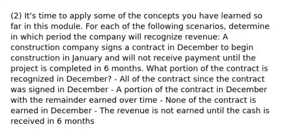 (2) It's time to apply some of the concepts you have learned so far in this module. For each of the following scenarios, determine in which period the company will recognize revenue: A construction company signs a contract in December to begin construction in January and will not receive payment until the project is completed in 6 months. What portion of the contract is recognized in December? - All of the contract since the contract was signed in December - A portion of the contract in December with the remainder earned over time - None of the contract is earned in December - The revenue is not earned until the cash is received in 6 months