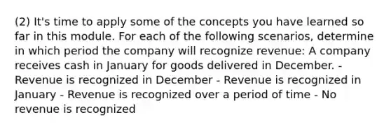 (2) It's time to apply some of the concepts you have learned so far in this module. For each of the following scenarios, determine in which period the company will recognize revenue: A company receives cash in January for goods delivered in December. - Revenue is recognized in December - Revenue is recognized in January - Revenue is recognized over a period of time - No revenue is recognized