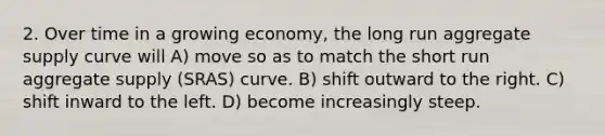 2. Over time in a growing economy, the long run aggregate supply curve will A) move so as to match the short run aggregate supply (SRAS) curve. B) shift outward to the right. C) shift inward to the left. D) become increasingly steep.