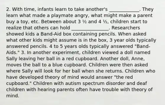 2. With time, infants learn to take another's _____________. They learn what made a playmate angry, what might make a parent buy a toy, etc. Between about 3 ½ and 4 ½, children start to realize that others can hold ________________. Researchers showed kids a Band-Aid box containing pencils. When asked what other kids might assume is in the box, 3 year olds typically answered pencils. 4 to 5 years olds typically answered "Band-Aids." 3. In another experiment, children viewed a doll named Sally leaving her ball in a red cupboard. Another doll, Anne, moves the ball to a blue cupboard. Children were then asked where Sally will look for her ball when she returns. Children who have developed theory of mind would answer "the red cupboard." Children with autism spectrum disorder and deaf children with hearing parents often have trouble with theory of mind.