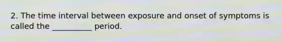 2. The time interval between exposure and onset of symptoms is called the __________ period.