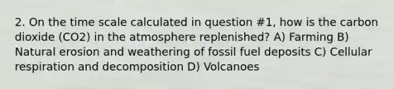 2. On the time scale calculated in question #1, how is the carbon dioxide (CO2) in the atmosphere replenished? A) Farming B) Natural erosion and weathering of fossil fuel deposits C) Cellular respiration and decomposition D) Volcanoes