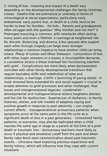 2. timing of loss - meaning and impact of a death vary depending on the developmental challenges the family Untimely Losses - Deaths that are premature or untimely in terms of chronological or social expectations, particularly early widowhood, early parent loss, or death of a child, tend to be harder to bear for families. - for kids... Parents and grandparents often struggle with the question "Why him/her and not me?" o Prolonged mourning is common, with heartache often lasting many years and even a lifetime. o marriage at heightened risk for discord, distancing, and divorce, § but spouses who support each other through tragedy can forge even stronger relationships o common impetus to have another child can bring solace. Pileup of Losses and Other Stressors - concurrence of loss with other major stressors or o losses, o incompatible demands, o cumulative strains o these overload fam functioning interfere with grief. - Complications are more likely when bereavement coincides with other family developmental transitions that require boundary shifts and redefinition of roles and relationships, o marriage, o birth o launching of young adutls - in multi stressed fams extended kin and social support = crucial to enable attention to grief processes and other challenges. Past losses and intergenerational legacies: -combination - developmental and multigenerational strains heightens distress and the risk for dysfunction - Experiences of resilience—in family histories, stories, and role models of adaptive coping and positive growth in response to past adversity —can inspire current efforts. - transgenerational anniversary patterns: when symptoms occur at the same point in the life cycle as a significant death or loss in a past generation. - Unresolved family patterns, or scenarios, may also be replicated when a child reaches the same age or stage as a parent at the time of a prior death or traumatic loss - Anniversary reactions more likely to occur if physical and emotional cutoff from the past and when family rules block open communication about past traumatic events. - Clinicians need exploring previous experience and family history, which will influence how they cope with current situations.