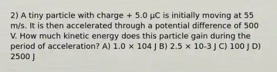 2) A tiny particle with charge + 5.0 μC is initially moving at 55 m/s. It is then accelerated through a potential difference of 500 V. How much kinetic energy does this particle gain during the period of acceleration? A) 1.0 × 104 J B) 2.5 × 10-3 J C) 100 J D) 2500 J