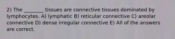 2) The ________ tissues are connective tissues dominated by lymphocytes. A) lymphatic B) reticular connective C) areolar connective D) dense irregular connective E) All of the answers are correct.