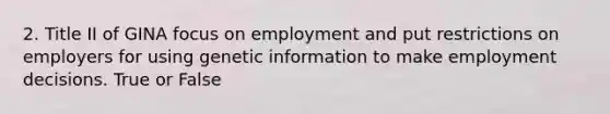 2. Title II of GINA focus on employment and put restrictions on employers for using genetic information to make employment decisions. True or False