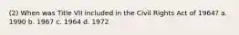 (2) When was Title VII included in the Civil Rights Act of 1964? a. 1990 b. 1967 c. 1964 d. 1972