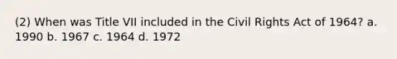 (2) When was Title VII included in the Civil Rights Act of 1964? a. 1990 b. 1967 c. 1964 d. 1972