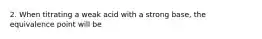 2. When titrating a weak acid with a strong base, the equivalence point will be