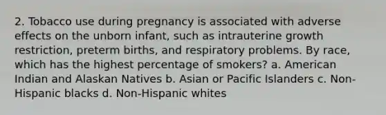 2. Tobacco use during pregnancy is associated with adverse effects on the unborn infant, such as intrauterine growth restriction, preterm births, and respiratory problems. By race, which has the highest percentage of smokers? a. American Indian and Alaskan Natives b. Asian or Pacific Islanders c. Non-Hispanic blacks d. Non-Hispanic whites