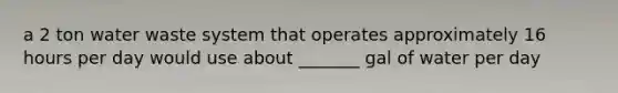 a 2 ton water waste system that operates approximately 16 hours per day would use about _______ gal of water per day