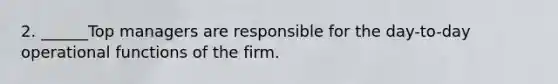 2. ______Top managers are responsible for the day-to-day operational functions of the firm.