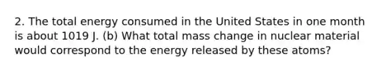 2. The total energy consumed in the United States in one month is about 1019 J. (b) What total mass change in nuclear material would correspond to the energy released by these atoms?