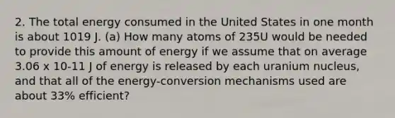 2. The total energy consumed in the United States in one month is about 1019 J. (a) How many atoms of 235U would be needed to provide this amount of energy if we assume that on average 3.06 x 10-11 J of energy is released by each uranium nucleus, and that all of the energy-conversion mechanisms used are about 33% efficient?