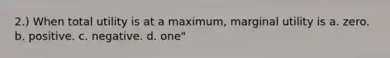 2.) When total utility is at a maximum, marginal utility is a. zero. b. positive. c. negative. d. one"