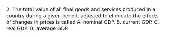 2. The total value of all final goods and services produced in a country during a given period, adjusted to eliminate the effects of changes in prices is called A. nominal GDP. B. current GDP. C. real GDP. D. average GDP.