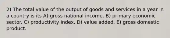 2) The total value of the output of goods and services in a year in a country is its A) gross national income. B) primary economic sector. C) productivity index. D) value added. E) gross domestic product.