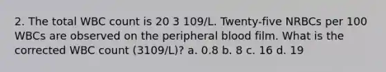 2. The total WBC count is 20 3 109/L. Twenty-five NRBCs per 100 WBCs are observed on the peripheral blood film. What is the corrected WBC count (3109/L)? a. 0.8 b. 8 c. 16 d. 19