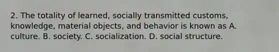 2. The totality of learned, socially transmitted customs, knowledge, material objects, and behavior is known as A. culture. B. society. C. socialization. D. social structure.