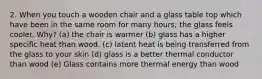 2. When you touch a wooden chair and a glass table top which have been in the same room for many hours; the glass feels cooler. Why? (a) the chair is warmer (b) glass has a higher specific heat than wood. (c) latent heat is being transferred from the glass to your skin (d) glass is a better thermal conductor than wood (e) Glass contains more thermal energy than wood