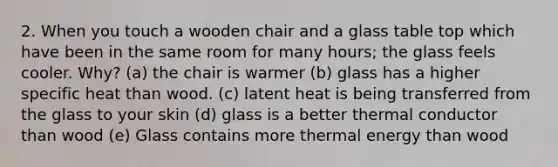 2. When you touch a wooden chair and a glass table top which have been in the same room for many hours; the glass feels cooler. Why? (a) the chair is warmer (b) glass has a higher specific heat than wood. (c) latent heat is being transferred from the glass to your skin (d) glass is a better thermal conductor than wood (e) Glass contains more thermal energy than wood