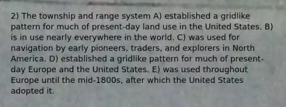 2) The township and range system A) established a gridlike pattern for much of present-day land use in the United States. B) is in use nearly everywhere in the world. C) was used for navigation by early pioneers, traders, and explorers in North America. D) established a gridlike pattern for much of present-day Europe and the United States. E) was used throughout Europe until the mid-1800s, after which the United States adopted it.