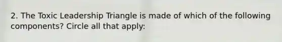 2. The Toxic Leadership Triangle is made of which of the following components? Circle all that apply: