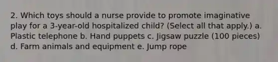 2. Which toys should a nurse provide to promote imaginative play for a 3-year-old hospitalized child? (Select all that apply.) a. Plastic telephone b. Hand puppets c. Jigsaw puzzle (100 pieces) d. Farm animals and equipment e. Jump rope