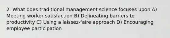 2. What does traditional management science focuses upon A) Meeting worker satisfaction B) Delineating barriers to productivity C) Using a laissez-faire approach D) Encouraging employee participation