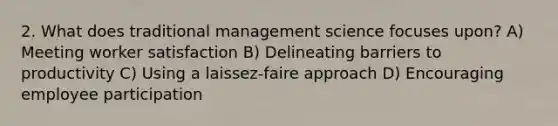 2. What does traditional management science focuses upon? A) Meeting worker satisfaction B) Delineating barriers to productivity C) Using a laissez-faire approach D) Encouraging employee participation