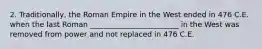 2. Traditionally, the Roman Empire in the West ended in 476 C.E. when the last Roman ________________________ in the West was removed from power and not replaced in 476 C.E.