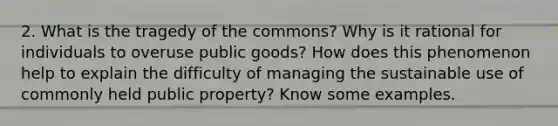 2. What is the tragedy of the commons? Why is it rational for individuals to overuse public goods? How does this phenomenon help to explain the difficulty of managing the sustainable use of commonly held public property? Know some examples.