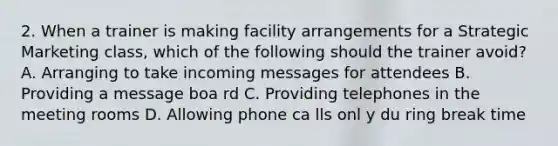 2. When a trainer is making facility arrangements for a Strategic Marketing class, which of the following should the trainer avoid? A. Arranging to take incoming messages for attendees B. Providing a message boa rd C. Providing telephones in the meeting rooms D. Allowing phone ca lls onl y du ring break time