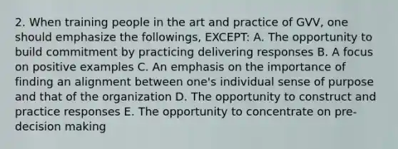 2. When training people in the art and practice of GVV, one should emphasize the followings, EXCEPT: A. The opportunity to build commitment by practicing delivering responses B. A focus on positive examples C. An emphasis on the importance of finding an alignment between one's individual sense of purpose and that of the organization D. The opportunity to construct and practice responses E. The opportunity to concentrate on pre-decision making