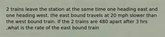 2 trains leave the station at the same time one heading east and one heading west. the east bound travels at 20 mph slower than the west bound train. If the 2 trains are 480 apart after 3 hrs ,what is the rate of the east bound train