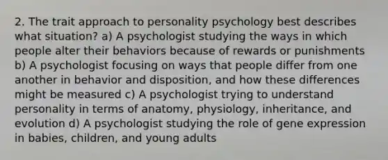 2. The trait approach to personality psychology best describes what situation? a) A psychologist studying the ways in which people alter their behaviors because of rewards or punishments b) A psychologist focusing on ways that people differ from one another in behavior and disposition, and how these differences might be measured c) A psychologist trying to understand personality in terms of anatomy, physiology, inheritance, and evolution d) A psychologist studying the role of gene expression in babies, children, and young adults