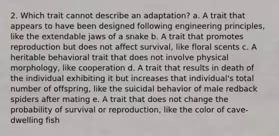 2. Which trait cannot describe an adaptation? a. A trait that appears to have been designed following engineering principles, like the extendable jaws of a snake b. A trait that promotes reproduction but does not affect survival, like floral scents c. A heritable behavioral trait that does not involve physical morphology, like cooperation d. A trait that results in death of the individual exhibiting it but increases that individual's total number of offspring, like the suicidal behavior of male redback spiders after mating e. A trait that does not change the probability of survival or reproduction, like the color of cave-dwelling fish