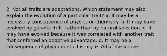 2. Not all traits are adaptations. Which statement may also explain the evolution of a particular trait? a. It may be a necessary consequence of physics or chemistry. b. It may have evolved by genetic drift, rather than by natural selection. c. It may have evolved because it was correlated with another trait that conferred an adaptive advantage. d. It may be a consequence of phylogenetic history. e. All of the above